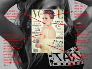 Red lipstick is 
shown as being 
seductive to the 
male viewer. 
it’s the front cover 
of the magazine 
the male audience 
will not read what's 
on it or inside it 
they will just seek 
pleasure from the 
picture of the 
women inside the 
magazine as they 
are there to entice 
them 
Hair is well 
done this is 
done on 
purpose so she 
looks attractive 
for the male 
audience 
Earrings are 
used to show 
she is 
prestigious and 
any male will 
be lucky to 
have her as she 
is rich and 
elegant 
Tight clothing is used 
to show her body to 
the male audience as 
they can see her 
curves 
 