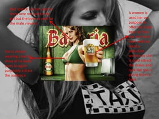 Red lipstick can be used to 
show love not just to the 
girl but the beer as well for 
the male viewers 
A women is 
used her on 
purpose to 
offer the male 
beer as they 
can not resist 
beer and can 
resist a 
seductive 
women as she 
is used attract 
the males and 
look like she is 
giving them a 
beer 
She is shown 
wearing a bar to 
show of he body 
parts to again 
purposely attract 
the audience 
