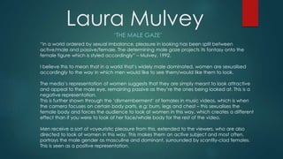 Laura Mulvey
‘THE MALE GAZE’
“In a world ordered by sexual imbalance, pleasure in looking has been split between
active/male and passive/female. The determining male gaze projects its fantasy onto the
female figure which is styled accordingly” – Mulvey, 1992.
I believe this to mean that in a world that’s widely male dominated, women are sexualised
accordingly to the way in which men would like to see them/would like them to look.
The media’s representation of women suggests that they are simply meant to look attractive
and appeal to the male eye, remaining passive as they’re the ones being looked at. This is a
negative representation.
This is further shown through the ‘dismemberment’ of females in music videos, which is when
the camera focuses on certain body parts, e.g: bum, legs and chest – this sexualises the
female body and forces the audience to look at women in this way, which creates a different
effect than if you were to look at her face/whole body for the rest of the video.
Men receive a sort of voyeuristic pleasure from this, extended to the viewers, who are also
directed to look at women in this way. This makes them an active subject and most often,
portrays the male gender as masculine and dominant, surrounded by scantily-clad females.
This is seen as a positive representation.
 