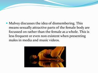  Mulvey discusses the idea of dismembering. This
means sexually attractive parts of the female body are
focussed on rather than the female as a whole. This is
less frequent or even non existent when presenting
males in media and music videos.
 