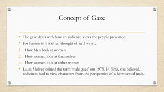 Concept of Gaze
• The gaze deals with how an audience views the people presented.
• For feminists it is often thought of in 3 ways…
1. How Men look at women
2. How women look at themselves
3. How women look at other women
• Laura Mulvey coined the term ‘male gaze’ om 1975. In films, she believed,
audiences had to view characters from the perspective of a hetrosexual male.