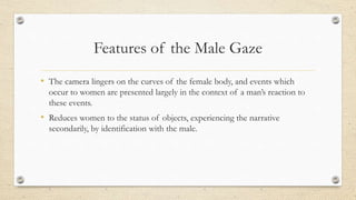 Features of the Male Gaze
• The camera lingers on the curves of the female body, and events which
occur to women are presented largely in the context of a man’s reaction to
these events.
• Reduces women to the status of objects, experiencing the narrative
secondarily, by identification with the male.