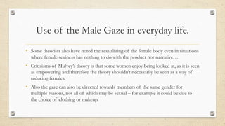Use of the Male Gaze in everyday life.
• Some theorists also have noted the sexualizing of the female body even in situations
where female sexiness has nothing to do with the product nor narrative…
• Critisisms of Mulvey’s theory is that some women enjoy being looked at, as it is seen
as empowering and therefore the theory shouldn’t necessarily be seen as a way of
reducing females.
• Also the gaze can also be directed towards members of the same gender for
multiple reasons, not all of which may be sexual – for example it could be due to
the choice of clothing or makeup.