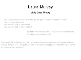 Laura Mulvey 
Male Gaze Theory 
How the audience view people through the gaze. This can be seen in 3 ways: 
How men look at women 
How women look at themselves 
How women look at other women 
Laura Mulvey believes that the audience view characters 
through a heterosexual male 
Features of the Male Gaze are that the camera lingers on the curves of a female and seen 
through a males eyes . Relegates women to the status of objects and the female audience 
are the secondary audience. 
 