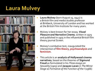  Laura Mulvey (born August 15, 1941) is
a British film and media studies professor
at Birkbeck, University of London and has worked
at the British Film Institute for many years.
 Mulvey is best known for her essay, Visual
Pleasure and Narrative Cinema, written in 1973
and published in 1975 in the influential British film
theory journal Screen.
 Mulvey's combative text, inaugurated the
intersection of film theory, psychoanalysis and
feminism.
 This article is an analysis of Hollywood cinema
narratives, based on the theories of Sigmund
Freud as formulated in his Three essays on
Sexuality (1905) and Jacques Lacan in The Mirror
Stage as Formative of the Function of the I (1966)
 