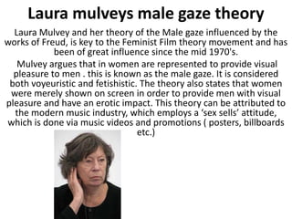 Laura mulveys male gaze theory
  Laura Mulvey and her theory of the Male gaze influenced by the
works of Freud, is key to the Feminist Film theory movement and has
            been of great influence since the mid 1970's.
   Mulvey argues that in women are represented to provide visual
  pleasure to men . this is known as the male gaze. It is considered
 both voyeuristic and fetishistic. The theory also states that women
 were merely shown on screen in order to provide men with visual
pleasure and have an erotic impact. This theory can be attributed to
  the modern music industry, which employs a ‘sex sells’ attitude,
which is done via music videos and promotions ( posters, billboards
                                  etc.)
 