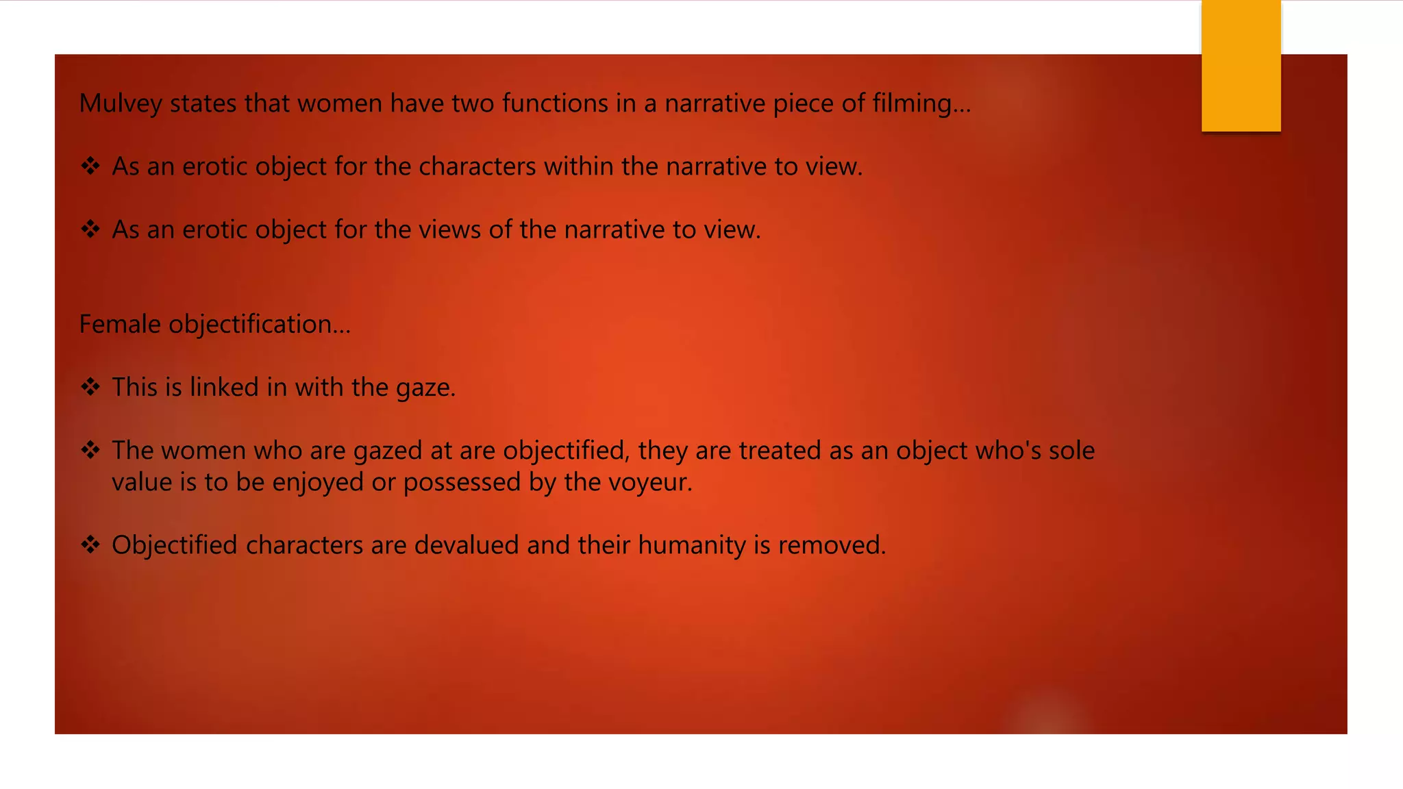 Mulvey states that women have two functions in a narrative piece of filming…
As an erotic object for the characters within the narrative to view.
As an erotic object for the views of the narrative to view.
Female objectification…
This is linked in with the gaze.
The women who are gazed at are objectified, they are treated as an object who's sole
value is to be enjoyed or possessed by the voyeur.
Objectified characters are devalued and their humanity is removed.