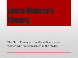 Laura Mulvey’s 
Theory 
The Gaze Theory – How the audience view 
women who are represented in the media. 
 