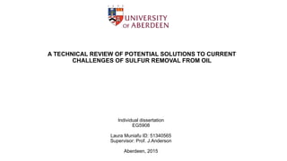 A TECHNICAL REVIEW OF POTENTIAL SOLUTIONS TO CURRENT
CHALLENGES OF SULFUR REMOVAL FROM OIL
Individual dissertation
EG5908
Laura Muniafu ID: 51340565
Supervisor: Prof. J.Anderson
Aberdeen, 2015
 