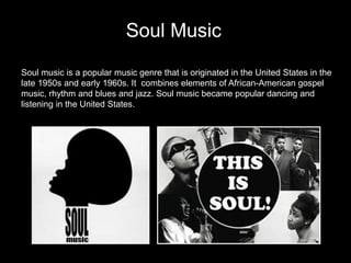 Soul Music
Soul music is a popular music genre that is originated in the United States in the
late 1950s and early 1960s. It combines elements of African-American gospel
music, rhythm and blues and jazz. Soul music became popular dancing and
listening in the United States.
 