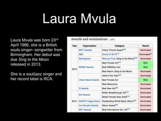 Laura Mvula
Laura Mvula was born 23rd
April 1986, she is a British
souls singer- songwriter from
Birmingham. Her debut was
due Sing to the Moon
released in 2013.
She is a soul/jazz singer and
her record label is RCA.
 