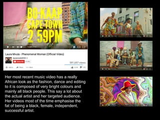 Her most recent music video has a really
African look as the fashion, dance and editing
to it is composed of very bright colours and
mainly all black people. This say a lot about
the actual artist and her targeted audience.
Her videos most of the time emphasise the
fat of being a black, female, independent,
successful artist.
 