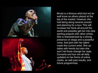 Mvula is a famous artist but not as
well know as others placed at the
top of the market. However she
had being doing several concert
and planning for a tour. This will
increase her fame all around the
world and possibly get her into new
starting projects with other artists.
She is characterised by a strong
presence on stage and a powerful
voice, that joint with her talent
made this current artist. She up
dates with trends but also she
won’t let those change her style.
Concerts and tour are all daily
updated on her forms of online
media, as well past results, and
future programmes.
 