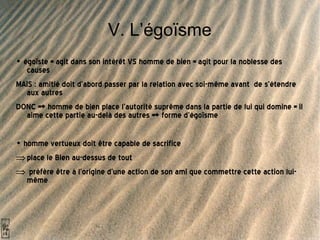 V. L’égoïsme •  égoïste = agit dans son intérêt VS homme de bien = agit pour la noblesse des causes MAIS : amitié doit d’abord passer par la relation avec soi-même avant  de s’étendre aux autres DONC => homme de bien place l’autorité suprême dans la partie de lui qui domine = il aime cette partie au-delà des autres => forme d’égoïsme  •  homme vertueux doit être capable de sacrifice  place le Bien au-dessus de tout  préfère être à l’origine d’une action de son ami que commettre cette action lui-même 