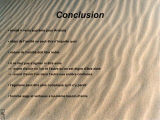Conclusion •  amitié = vertu suprême pour Aristote  •  objet de l’amitié ne peut être n’importe quoi •  nature de l’amitié doit être noble •   il ne faut pas s'agréer ni être amis avant d'avoir vu l'un et l'autre qu'on est digne d'être aimé avant d'avoir l'un dans l'autre une entière confiance •  l’égoïsme peut être plus compliqué qu’il n’y paraît •   homme sage et vertueux a lui-même besoin d’amis 