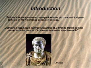 Introduction L'Éthique à Nicomaque  est un ouvrage d'Aristote qui traite de l'éthique et dédié à son fils Nicomaque décédé en bas âge.  L'Ethique à Nicomaque ,  l'Éthique à Eudème  et  la Grande Morale  sont les trois principales œuvres d’Aristote qui exposent sa philosophie? Aristote 