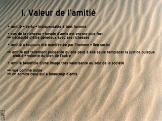   I. Valeur de l'amitié •  amitié = vertu = indispensable à tout homme •  cas de la richesse = besoin d'amis est encore plus fort  => nécessité d'être généreux avec ses richesses •  amitié a toujours été manifestée par l'homme = lien social  => amitié est tellement puissante qu'elle peut à elle seule remplacer la justice puisque amitié = volonté du bien de l'autre •  amitié bénéficie d'une image très valorisante au sein de la société => vue comme noble => on admire celui qui a beaucoup d'amis 