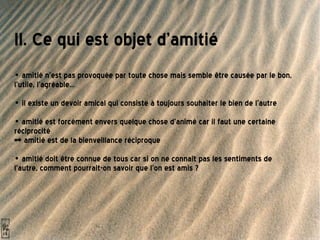 II. Ce qui est objet d'amitié  •  amitié n'est pas provoquée par toute chose mais semble être causée par le bon, l'utile, l'agréable... •  il existe un devoir amical qui consiste à toujours souhaiter le bien de l'autre •  amitié est forcément envers quelque chose d'animé car il faut une certaine réciprocité => amitié est de la bienveillance réciproque  •  amitié doit être connue de tous car si on ne connaît pas les sentiments de l'autre, comment pourrait-on savoir que l'on est amis ?   
