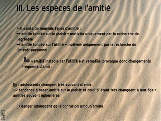 III. Les espèces de l'amitié •  il existe de mauvais types d'amitié :  => amitié fondée sur le plaisir = motivée uniquement par la recherche de l’agréable => amitié fondée sur l'utilité = motivée uniquement par la recherche de l'intérêt personnel   = amitié instable car l'utilité est versatile  provoque donc changements fréquents d'amis Ex  : adolescents changent très souvent d'amis  tendance à baser amitié sur le plaisir et celui-ci étant très changeant à leur âge = amitiés souvent éphémères  + danger adolescent de la confusion amour/amitié  