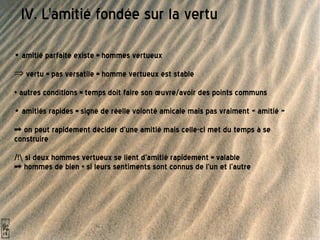 IV. L'amitié fondée sur la vertu •  amitié parfaite existe = hommes vertueux vertu = pas versatile = homme vertueux est stable + autres conditions = temps doit faire son œuvre/avoir des points communs •  amitiés rapides = signe de réelle volonté amicale mais pas vraiment « amitié »  => on peut rapidement décider d'une amitié mais celle-ci met du temps à se construire  /!\ si deux hommes vertueux se lient d'amitié rapidement = valable  => hommes de bien + si leurs sentiments sont connus de l'un et l'autre 