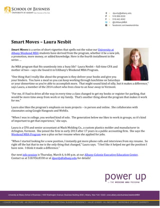 E
P
F

›
›
›
›
›

dpurdy@albany.edu
518.956.8330
518.442.4042
@UAlbanyMBA
facebook.com/weekendmba

Smart Moves – Laura Nesbit
Smart Moves is a series of short vignettes that spells out the value our University at
Albany Weekend MBA students have derived from the program, whether it be a new job,
a promotion, more money, or added knowledge. Here is the fourth installment in the
series …
An MBA program that fits seamlessly into a busy life? Laura Nesbit – full-time CPA and
mother of two – says she found it in UAlbany’s Weekend MBA Program.
“One thing that I really like about the program is they deliver your books and give you
your binders. You have a meal so you can keep working through lunchtime on Saturdays
or your dinnertime so you’re able to accomplish more. That might sound kind of silly, but it makes a difference,”
says Laura, a member of the 2014 cohort who lives close to an hour away in Vermont.
“For me, if I had to drive all the way in every time a class changed to get my books or register for parking, that
would be more time away from work or my family. That’s another thing about the program that makes it work
for me.”
Laura also likes the program’s emphasis on team projects – in person and online. She collaborates with
classmates using Google Hangouts and WebEx.
“When I was in college, you worked kind of solo. The generation below me likes to work in groups, so it’s kind
of important to get that experience,” she says.
Laura is a CPA and senior accountant at Mack Molding Co., a custom plastics molder and manufacturer in
Arlington, Vermont. She joined the firm in early 2013 after 17 years in a public accounting firm. She says the
Weekend MBA Program was a plus on her resume when she applied for jobs.
“When I started looking for a new position, I instantly got more phone calls and interviews from my resume. So
right off the bat that to me is the only thing that changed,” Laura says. “I feel like it helped me get the position I
have now. I think it made a difference.”
Our next info session is Thursday, March 6, 6:00 p.m. at our Albany-Colonie Executive Education Center.
Contact us at 518.956.8330 or at dpurdy@albany.edu for details!

University at Albany School of Business | 1400 Washington Avenue | Business Building 203A | Albany, New York 12222 | www.albany.edu/business/weekendMBA

› COHORT STRUCTURE › 48 CREDITS IN 22 MONTHS › INTERNATIONAL BUSINESS RESIDENCY › VALUE LEADER › ALL-INCLUSIVE › INCREDIBLE STUDENT DIVERSITY

 