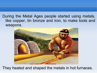 During the Metal Ages people started using metals, like copper, tin bronze and iron, to make tools and weapons. They heated and shaped the metals in hot furnaces. 
