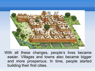 With all these changes, people’s lives became easier. Villages and towns also became bigger and more prosperous. In time, people started building their first cities. 