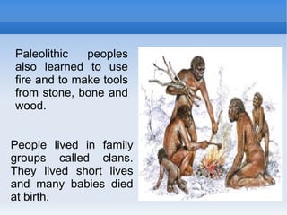 People lived in family groups called clans. They lived short lives and many babies died at birth. Paleolithic peoples also learned to use fire and to make tools from stone, bone and wood. 