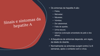 • Os sintomas da hepatite A são:
• Febre,
• Mal-estar;
• Náuseas;
• Vómitos;
• Dor abdominal;
• Falta de apetite;
• Urina escura;
• Icterícia (coloração amarelada da pele e dos
olhos);
• A frequência de sintomas depende, em regra,
da idade do doente.
• Normalmente os sintomas surgem entre 2 a 6
semanas, após o contacto com o vírus.
 