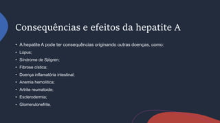 Consequências e efeitos da hepatite A
• A hepatite A pode ter consequências originando outras doenças, como:
• Lúpus;
• Síndrome de Sjögren;
• Fibrose cística;
• Doença inflamatória intestinal;
• Anemia hemolítica;
• Artrite reumatoide;
• Esclerodermia;
• Glomerulonefrite.
 