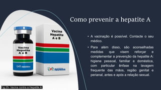 • A vacinação é possível. Contacte o seu
médico.
• Para além disso, são aconselhadas
medidas que visem reforçar e
complementar a prevenção da hepatite A:
higiene pessoal, familiar e doméstica,
com particular ênfase na lavagem
frequente das mãos, região genital e
perianal, antes e após a relação sexual.
Como prevenir a hepatite A
Fig.25- Vacina contra a Hepatite A
 
