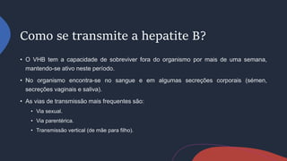 Como se transmite a hepatite B?
• O VHB tem a capacidade de sobreviver fora do organismo por mais de uma semana,
mantendo-se ativo neste período.
• No organismo encontra-se no sangue e em algumas secreções corporais (sémen,
secreções vaginais e saliva).
• As vias de transmissão mais frequentes são:
• Via sexual.
• Via parentérica.
• Transmissão vertical (de mãe para filho).
 