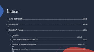 Índice:
• Tema do trabalho..............................................................................................................slide
5
• Introdução..........................................................................................................................slide
6
• Hepatite A (capa)...............................................................................................................slide
7
• Hepatite
A...................................................................................................................................slide 8
• Como se transmite a hepatite A?.............................................................................................slide
9
• Sinais e sintomas da hepatite A ....................................................................................slide 10 e
11
• Causas da hepatite A ..............................................................................................................slide
12
 