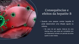 • Quando uma pessoa contrai hepatite B
pode desenvolver uma infeção aguda ou
crônica.
• No caso de ser aguda, trata-se de uma
doença leve, que pode ser combatida com
um tratamento durante um período de entre
quatro e seis meses.
Consequências e
efeitos da hepatite B
Fig.38- Hepatite B
 