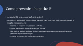 Como prevenir a hepatite B
• A hepatite B é uma doença facilmente evitável.
• Os indivíduos infetados devem adotar medidas para diminuir o risco de transmissão da
infeção, nomeadamente:
• Informar os parceiros sexuais sobre a infeção;
• Utilizar preservativo em todas as relações sexuais;
• Não partilhar agulhas, seringas, lâminas, escovas dos dentes ou outros utensílios de uso
pessoal que possam ter sangue;
• Proteger todos os cortes ou feridas com pensos.
 