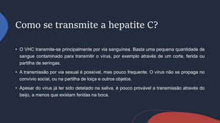 Como se transmite a hepatite C?
• O VHC transmite-se principalmente por via sanguínea. Basta uma pequena quantidade de
sangue contaminado para transmitir o vírus, por exemplo através de um corte, ferida ou
partilha de seringas.
• A transmissão por via sexual é possível, mas pouco frequente. O vírus não se propaga no
convívio social, ou na partilha de loiça e outros objetos.
• Apesar do vírus já ter sido detetado na saliva, é pouco provável a transmissão através do
beijo, a menos que existam feridas na boca.
 
