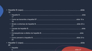 • Hepatite B (capa).............................................................................................................slide
16
• Hepatite B..................................................................................................................................slide
17
• Como se transmite a hepatite B?...................................................................................slide 18 e
19
• Sinais e sintomas da hepatite B......................................................................................slide 20 e
21
• Causas da hepatite B................................................................................................................slide
22
• Consequências e efeitos da hepatite B.................................................................................slide
23
• Como prevenir a hepatite B............................................................................................slide 24 e
25
• Hepatite C (capa).............................................................................................................slide
26
• Hepatite
C..................................................................................................................................slide 27
 