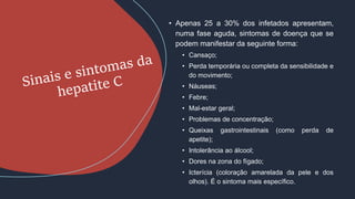 • Apenas 25 a 30% dos infetados apresentam,
numa fase aguda, sintomas de doença que se
podem manifestar da seguinte forma:
• Cansaço;
• Perda temporária ou completa da sensibilidade e
do movimento;
• Náuseas;
• Febre;
• Mal-estar geral;
• Problemas de concentração;
• Queixas gastrointestinais (como perda de
apetite);
• Intolerância ao álcool;
• Dores na zona do fígado;
• Icterícia (coloração amarelada da pele e dos
olhos). É o sintoma mais específico.
 