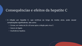 Consequências e efeitos da hepatite C
• A infeção por hepatite C, que continua ao longo de muitos anos, pode causar
complicações significativas, tais como:
• Cirrose, em média de 20 a 30 anos após a infeção pelo vírus C.
• Cancro do fígado.
• Insuficiência hepática.
 