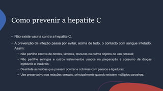 Como prevenir a hepatite C
• Não existe vacina contra a hepatite C.
• A prevenção da infeção passa por evitar, acima de tudo, o contacto com sangue infetado.
Assim:
• Não partilhe escova de dentes, lâminas, tesouras ou outros objetos de uso pessoal;
• Não partilhe seringas e outros instrumentos usados na preparação e consumo de drogas
injetáveis e inaláveis;
• Desinfete as feridas que possam ocorrer e cobri-las com pensos e ligaduras;
• Use preservativo nas relações sexuais, principalmente quando existem múltiplos parceiros;
 