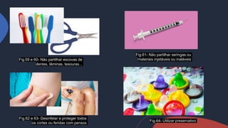 Fig.59 e 60- Não partilhar escovas de
dentes, lâminas, tesouras...
Fig.64- Utilizar preservativo
Fig.62 e 63- Desinfetar e proteger todos
os cortes ou feridas com pensos
Fig.61- Não partilhar seringas ou
materiais injetáveis ou inaláveis
 