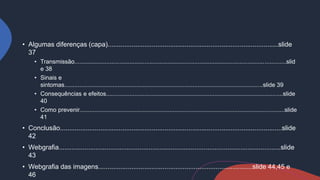 • Algumas diferenças (capa).............................................................................................slide
37
• Transmissão...............................................................................................................................slid
e 38
• Sinais e
sintomas.......................................................................................................................slide 39
• Consequências e efeitos..........................................................................................................slide
40
• Como prevenir...........................................................................................................................slide
41
• Conclusão.........................................................................................................................slide
42
• Webgrafia.........................................................................................................................slide
43
• Webgrafia das imagens....................................................................................slide 44,45 e
46
 