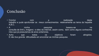 Conclusão
• Conclui com a realização deste
trabalho e pude aprofundar os meus conhecimentos relativamente ao tema da hepatite
A,B,C.
• A minha pesquisa baseou-se na
consulta de link’s, imagens e sites da internet, assim como, bem como alguns conhecime
ntos que já possuíamos de anos anteriores.
• Acho que todos os objetivos foram atingidos.
E não tive grande dificuldade em encontrar as minhas pesquisa.
 