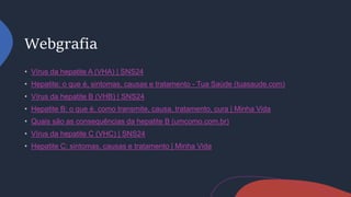 Webgrafia
Vírus da hepatite A (VHA) | SNS24
Hepatite: o que é, sintomas, causas e tratamento - Tua Saúde (tuasaude.com)
Vírus da hepatite B (VHB) | SNS24
Hepatite B: o que é, como transmite, causa, tratamento, cura | Minha Vida
Quais são as consequências da hepatite B (umcomo.com.br)
Vírus da hepatite C (VHC) | SNS24
Hepatite C: sintomas, causas e tratamento | Minha Vida
 