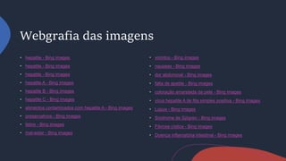 Webgrafia das imagens
hepatite - Bing images
hepatite - Bing images
hepatite - Bing images
hepatite A - Bing images
hepatite B - Bing images
hepatite C - Bing images
alimentos contaminados com hepatite A - Bing images
preservativos - Bing images
febre - Bing images
mal-estar - Bing images
vomitos - Bing images
nauseas - Bing images
dor abdominal - Bing images
falta de apetite - Bing images
coloração amarelada da pele - Bing images
vírus hepatite A de fita simples positiva - Bing images
Lúpus - Bing images
Síndrome de Sjögren - Bing images
Fibrose cística - Bing images
Doença inflamatória intestinal - Bing images
 