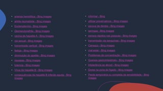 anemia hemolítica - Bing images
artrite reumatóide - Bing images
Esclerodermia - Bing images
Glomerulonefrite - Bing images
vacina da hepatite A - Bing images
via sexual - Bing images
transmissão vertical - Bing images
fadiga - Bing images
diminuição do apetite - Bing images
nauseas - Bing images
Icterícia - Bing images
Vírus da hepatite B - Bing images
consequências da hepatite B infecão aguda - Bing
images
informar - Bing
utilizar prevervativos - Bing images
escova de dentes - Bing images
seringas - Bing images
pensos rápidos nas pessoas - Bing images
transmissão via sanguínea - Bing images
Cansaço - Bing images
mal-estar - Bing images
Problemas de concentração - Bing images
Queixas gastrointestinais - Bing images
Intolerância ao álcool - Bing images
Dores na zona do fígado - Bing images
Perda temporária ou completa da sensibilidade - Bing
images
 