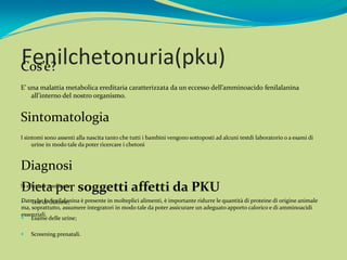 Fenilchetonuria(pku)
Cos’è?
E’ una malattia metabolica ereditaria caratterizzata da un eccesso dell’amminoacido fenilalanina
    all’interno del nostro organismo.


Sintomatologia
I sintomi sono assenti alla nascita tanto che tutti i bambini vengono sottoposti ad alcuni testdi laboratorio o a esami di
     urine in modo tale da poter ricercare i chetoni



Diagnosi
Dieta per soggetti affetti da PKU
Si effettua mediante:

Dato che la fenilalanina è presente in molteplici alimenti, è importante ridurre le quantità di proteine di origine animale
 Test di Guthrie;
ma, soprattutto, assumere integratori in modo tale da poter assicurare un adeguato apporto calorico e di amminoacidi
essenziali.
 Esame delle urine;

   Screening prenatali.
 