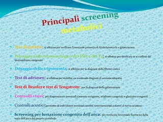  Test di guthrie: si effettua per verificare l’eventuale presenza di fenilchetonuria o galattosemia

 Dosaggio radioimmunologico del TSH e del T4: si effettua per verificare se si è affetti da
   ipotiroidismo congenito


 Dosaggio della tripsinemia: si effettua per la diagnosi della fibrosi cistica

 Test di adriasen: si effettua per stabilire un eventuale diagnosi di aminoacidopatia

 Test di Beutler e test di Tengstrom: per la diagnosi della galattosemia

 Controlli visivi: per diagnosticare eventuali cataratte congenite, strabismi congeniti o glaucomi congeniti

 Controlli acustici:permette di individuare eventuali sordità neurosensoriali o danni al nervo acustico

 Screening per lussazione congenita dell’anca: per verificare l’eventuale fuoriscita della
   testa dell’anca dal proprio acetabolo
 