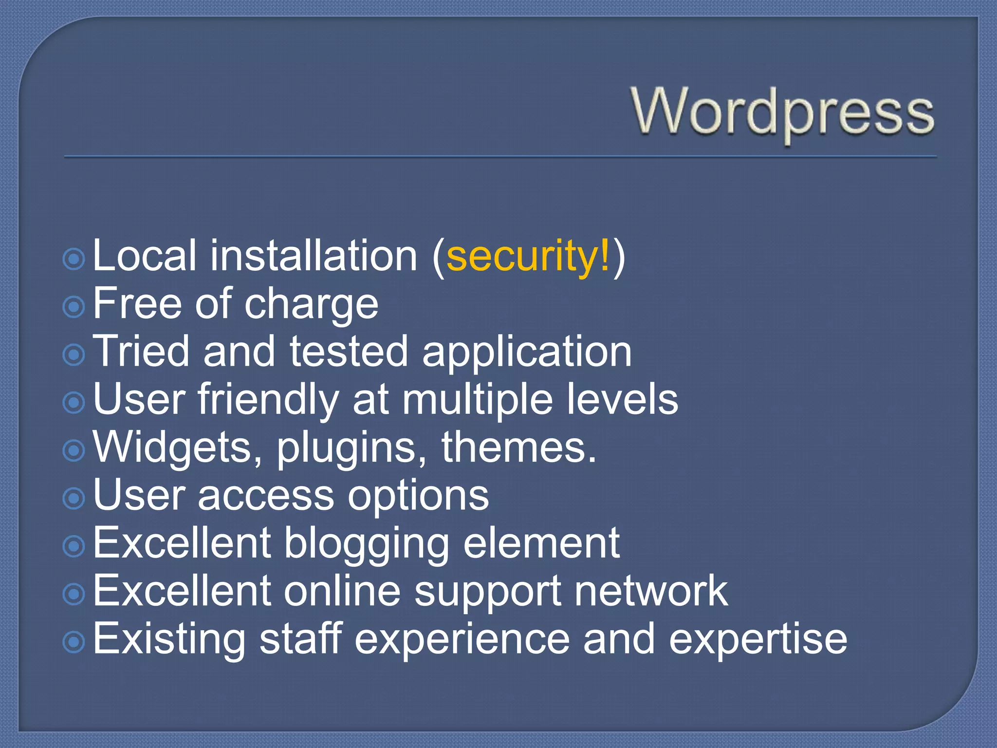  Local

installation (security!)
 Free of charge
 Tried and tested application
 User friendly at multiple levels
 Widgets, plugins, themes.
 User access options
 Excellent blogging element
 Excellent online support network
 Existing staff experience and expertise

 