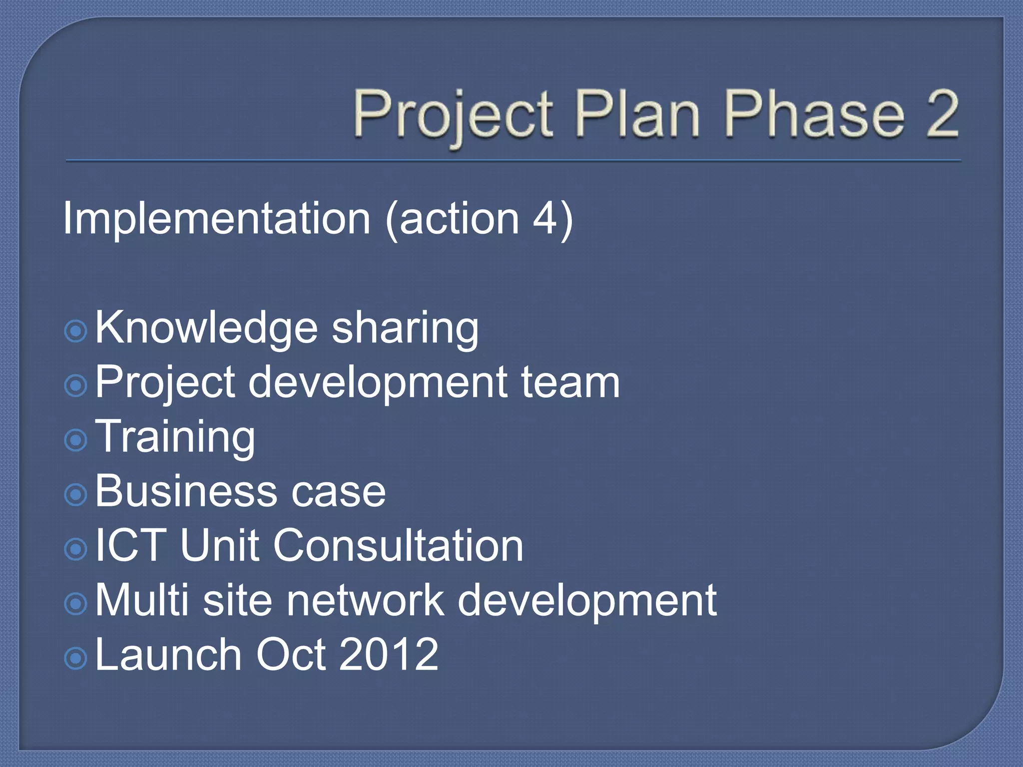Implementation (action 4)
 Knowledge

sharing
 Project development team
 Training
 Business case
 ICT Unit Consultation
 Multi site network development
 Launch Oct 2012

 